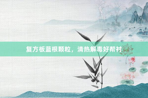 复方板蓝根颗粒，清热解毒好帮衬